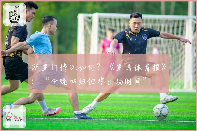 所罗门情况如何？《罗马体育报》：“今晚回归但零出场时间”