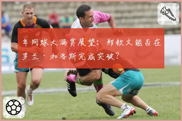 年网球大满贯展望：郑钦文能否在罗兰·加洛斯完成突破？