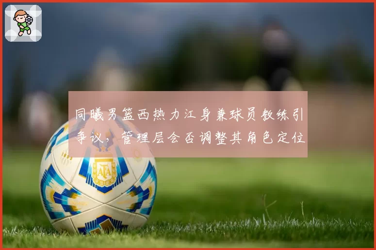 同曦男篮西热力江身兼球员教练引争议,管理层会否调整其角色定位?