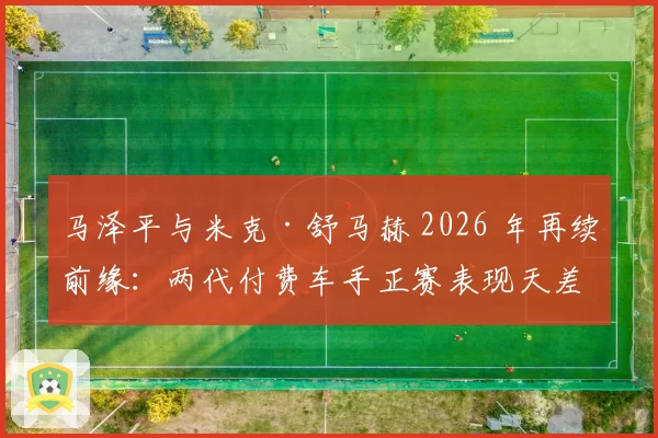 马泽平与米克·舒马赫 2026 年再续前缘:两代付费车手正赛表现天差地别