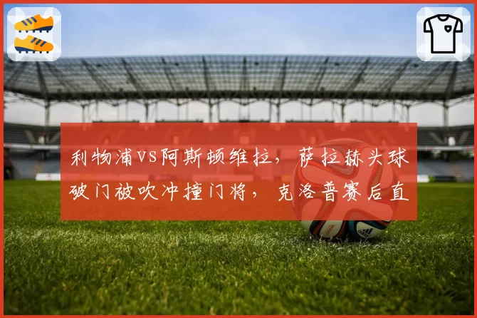 利物浦vs阿斯顿维拉，萨拉赫头球破门被吹冲撞门将，克洛普赛后直言“荒谬至极”