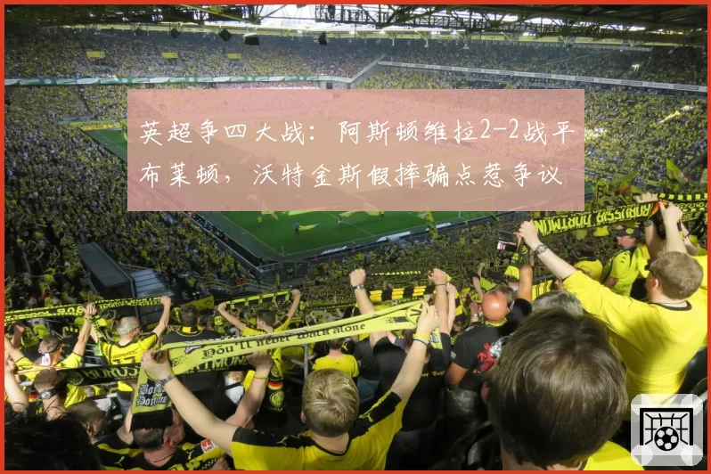英超争四大战:阿斯顿维拉2-2战平布莱顿,沃特金斯假摔骗点惹争议
