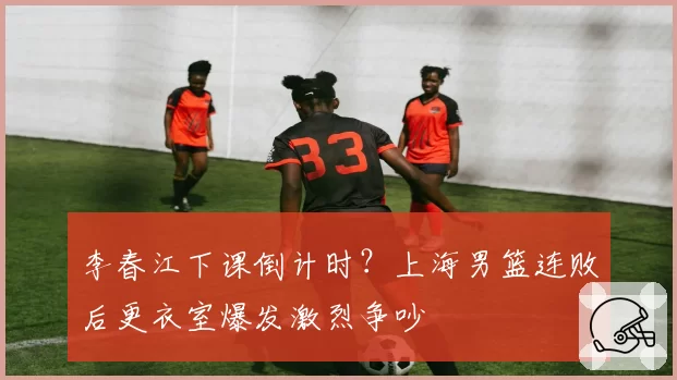 李春江下课倒计时?上海男篮连败后更衣室爆发激烈争吵