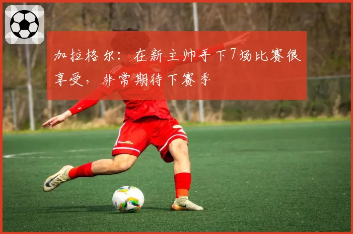 加拉格尔：在新主帅手下7场比赛很享受，非常期待下赛季