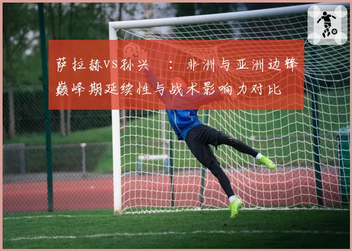 萨拉赫vs孙兴慜:非洲与亚洲边锋巅峰期延续性与战术影响力对比