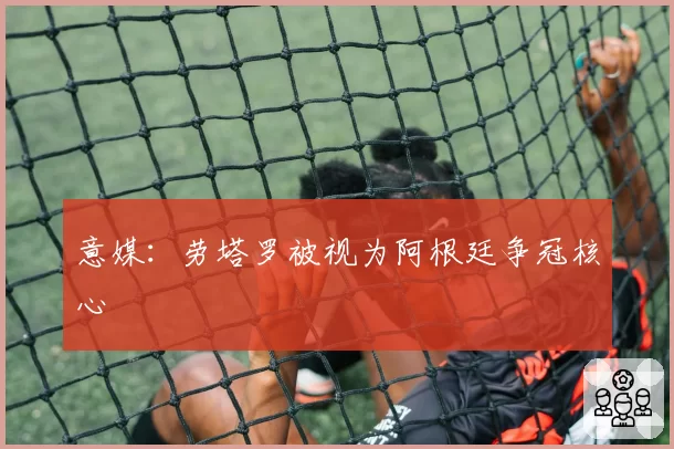 意媒：劳塔罗被视为阿根廷争冠核心