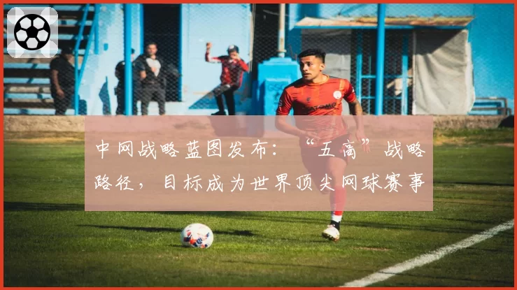 中网战略蓝图发布：“五高”战略路径，目标成为世界顶尖网球赛事