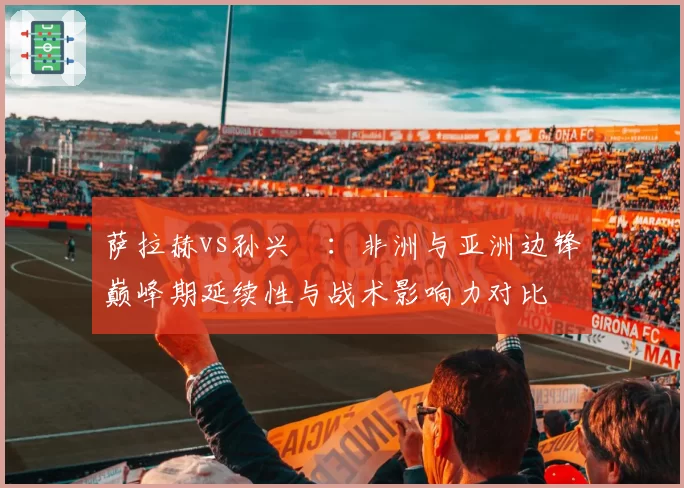 萨拉赫vs孙兴慜:非洲与亚洲边锋巅峰期延续性与战术影响力对比