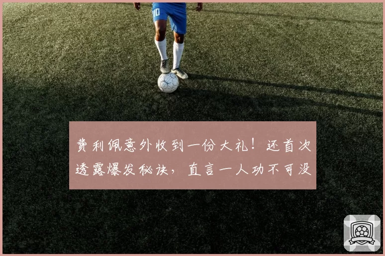 费利佩意外收到一份大礼！还首次透露爆发秘诀，直言一人功不可没