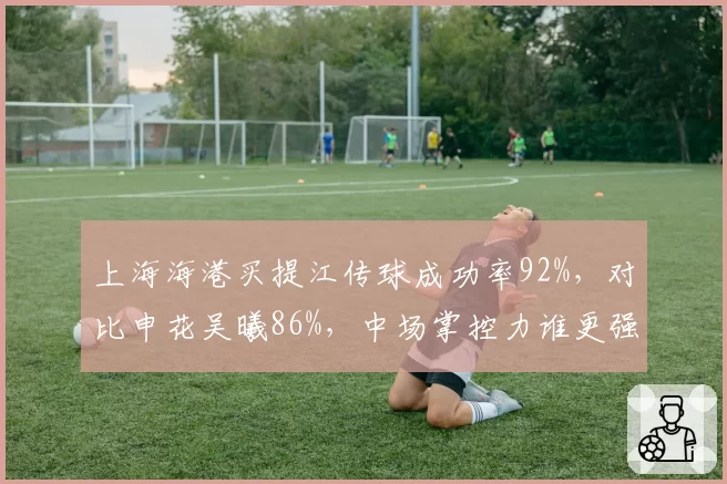 上海海港买提江传球成功率92%,对比申花吴曦86%,中场掌控力谁更强