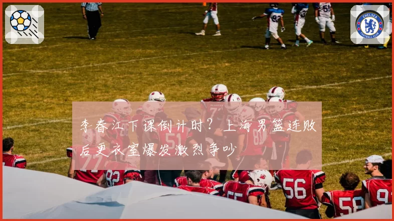 李春江下课倒计时?上海男篮连败后更衣室爆发激烈争吵