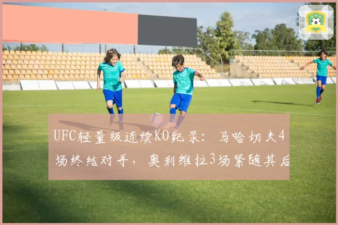 UFC轻量级连续KO纪录：马哈切夫4场终结对手，奥利维拉3场紧随其后