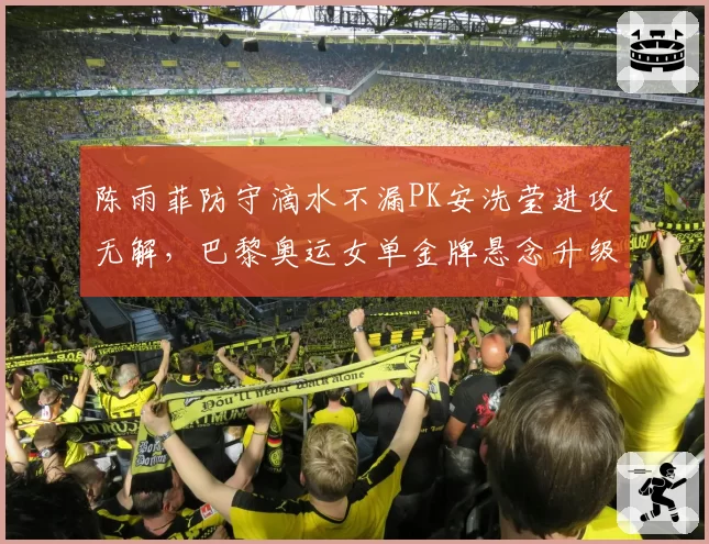 陈雨菲防守滴水不漏PK安洗莹进攻无解,巴黎奥运女单金牌悬念升级