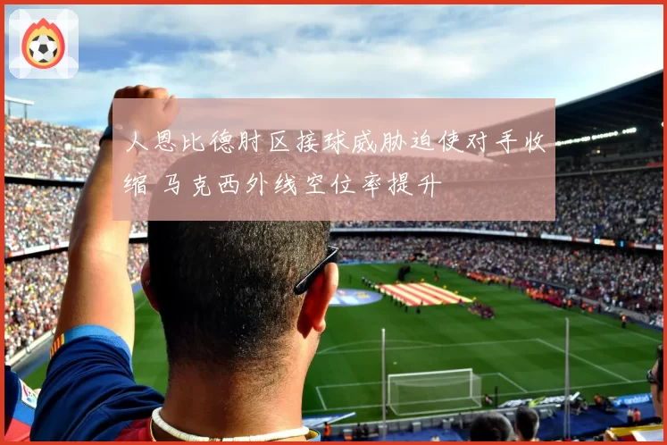 人恩比德肘区接球威胁迫使对手收缩 马克西外线空位率提升