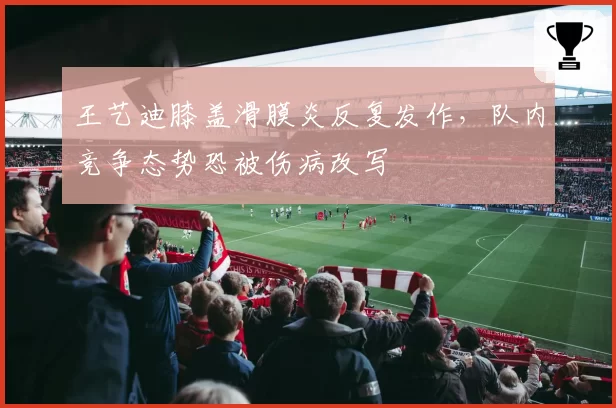 王艺迪膝盖滑膜炎反复发作，队内竞争态势恐被伤病改写