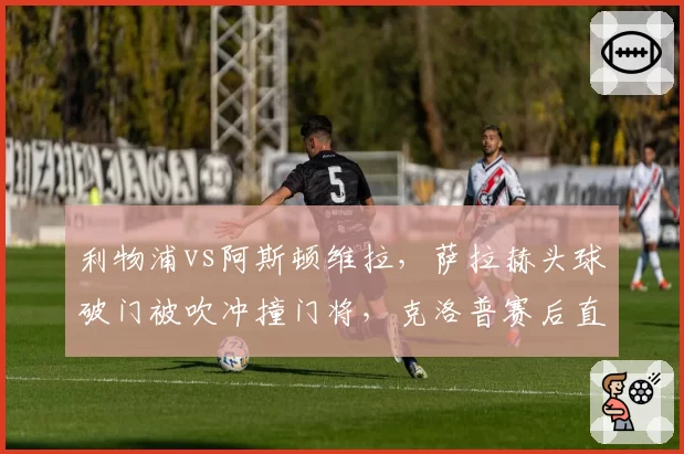 利物浦vs阿斯顿维拉，萨拉赫头球破门被吹冲撞门将，克洛普赛后直言“荒谬至极”