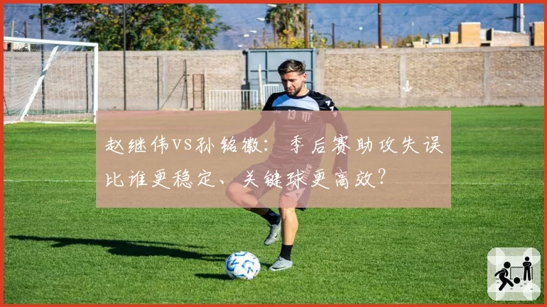 赵继伟vs孙铭徽：季后赛助攻失误比谁更稳定、关键球更高效？