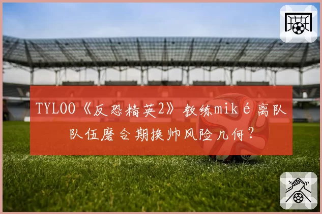 TYLOO《反恐精英2》教练miké离队，队伍磨合期换帅风险几何？
