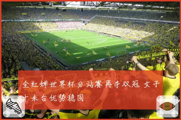 全红婵世界杯分站赛再夺双冠 女子十米台优势稳固