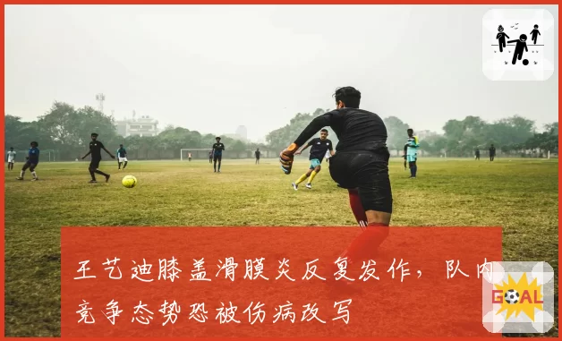 王艺迪膝盖滑膜炎反复发作，队内竞争态势恐被伤病改写