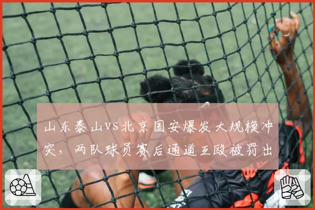 山东泰山vs北京国安爆发大规模冲突，两队球员赛后通道互殴被罚出场