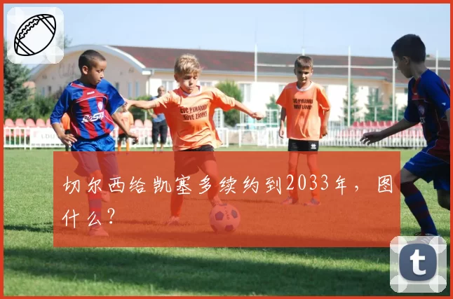 切尔西给凯塞多续约到2033年，图什么？