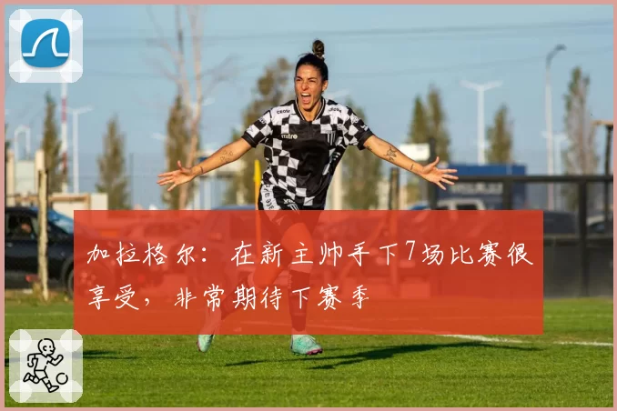 加拉格尔:在新主帅手下7场比赛很享受,非常期待下赛季