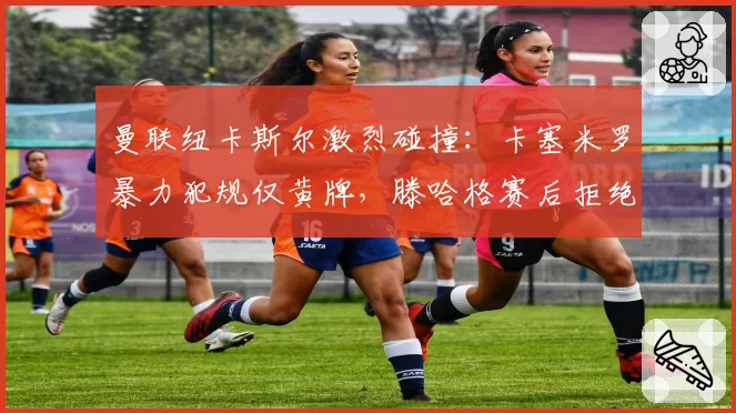 曼联纽卡斯尔激烈碰撞:卡塞米罗暴力犯规仅黄牌,滕哈格赛后拒绝评论裁判