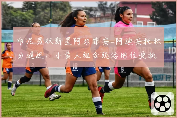 印尼男双新星阿尔菲安_阿迪安托积分逼近，小黄人组合统治地位受挑战