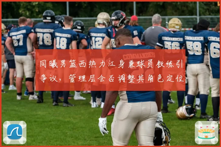 同曦男篮西热力江身兼球员教练引争议,管理层会否调整其角色定位?