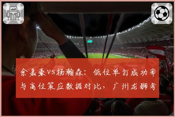 余嘉豪vs杨瀚森:低位单打成功率与高位策应数据对比,广州龙狮考察新星