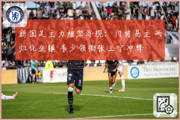 新国足主力框架浮现：门将易主 两归化坐镇 韦少领衔张玉宁冲锋