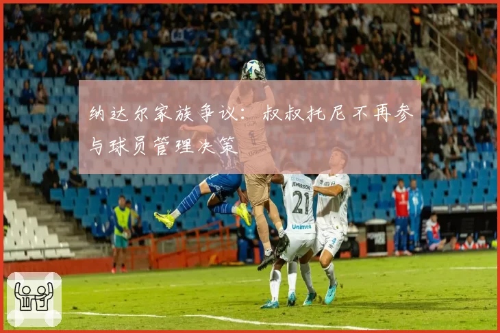 纳达尔家族争议：叔叔托尼不再参与球员管理决策