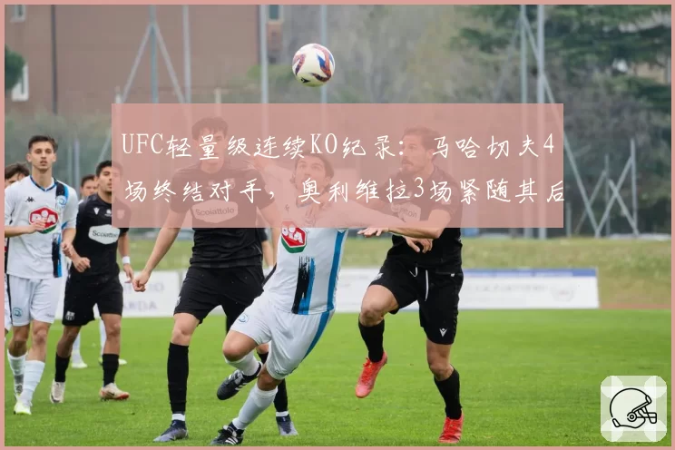 UFC轻量级连续KO纪录:马哈切夫4场终结对手,奥利维拉3场紧随其后