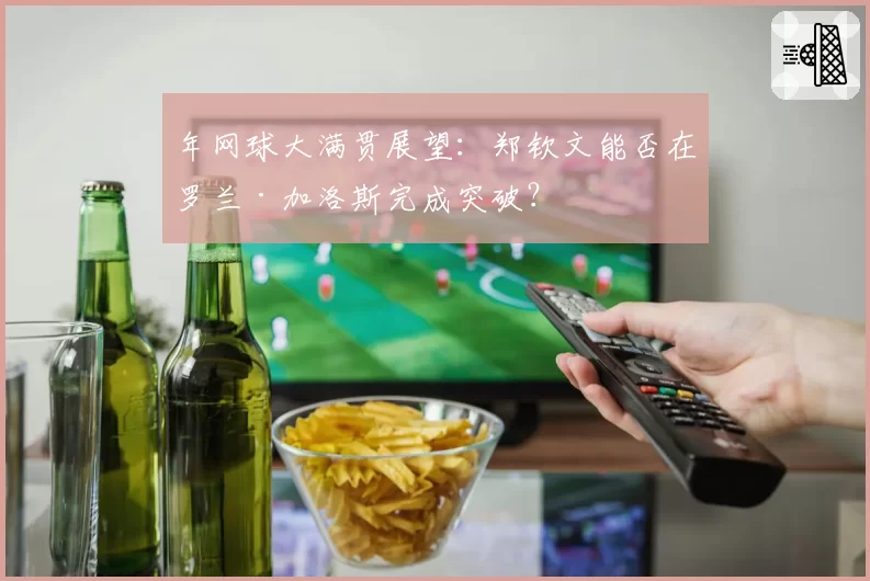 年网球大满贯展望:郑钦文能否在罗兰·加洛斯完成突破?