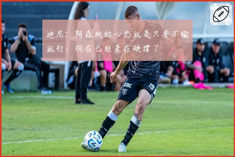 迪尼：阿森纳的心态就是只要不输就行，现在已经是在硬撑了