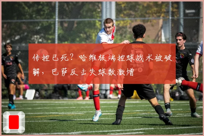 传控已死？哈维极端控球战术被破解，巴萨反击失球数激增