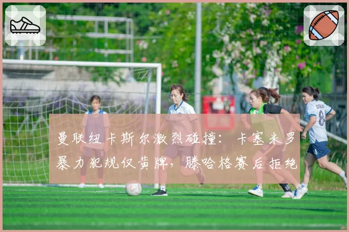 曼联纽卡斯尔激烈碰撞:卡塞米罗暴力犯规仅黄牌,滕哈格赛后拒绝评论裁判