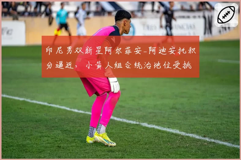 印尼男双新星阿尔菲安_阿迪安托积分逼近，小黄人组合统治地位受挑战